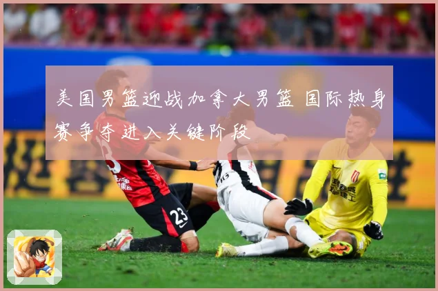 美国男篮迎战加拿大男篮 国际热身赛争夺进入关键阶段
