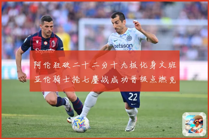 阿伦狂砍二十二分十九板化身文班亚伦骑士抢七鏖战成功晋级点燃克赛场复盘