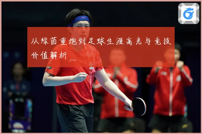 从绿茵重炮到足球生涯高光与竞技价值解析