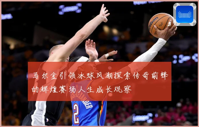 马尔金引领冰球风潮探索传奇前锋的辉煌赛场人生成长观察