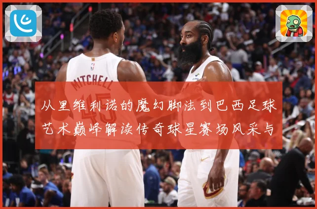 从里维利诺的魔幻脚法到巴西足球艺术巅峰解读传奇球星赛场风采与时代影响解析