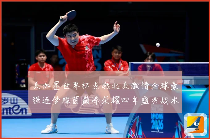 美加墨世界杯点燃北美激情全球豪强逐梦绿茵巅峰荣耀四年盛典战术观察