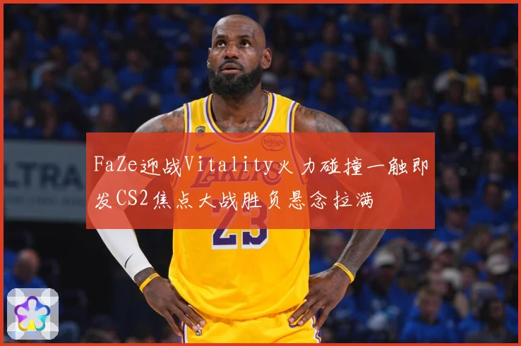FaZe迎战Vitality火力碰撞一触即发CS2焦点大战胜负悬念拉满