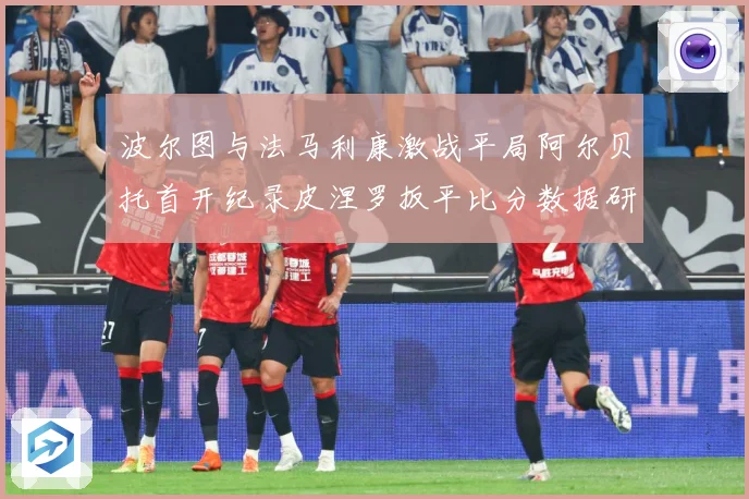 波尔图与法马利康激战平局阿尔贝托首开纪录皮涅罗扳平比分数据研判