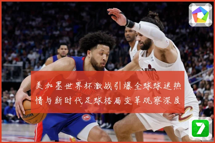 美加墨世界杯激战引爆全球球迷热情与新时代足球格局变革观察深度战术观察