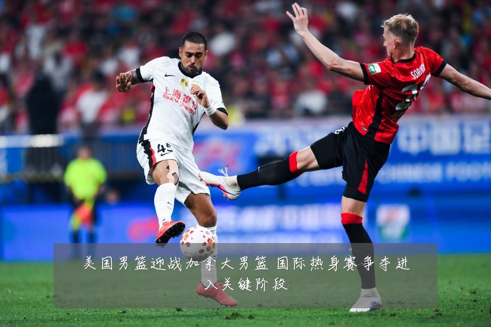 美国男篮迎战加拿大男篮 国际热身赛争夺进入关键阶段