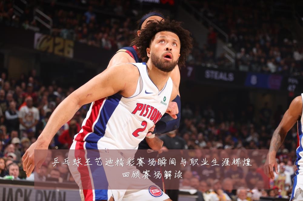 乒乓球王艺迪精彩赛场瞬间与职业生涯辉煌回顾赛场解读